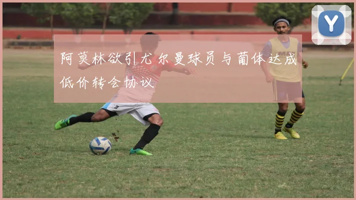 阿莫林欲引尤尔曼球员与葡体达成低价转会协议