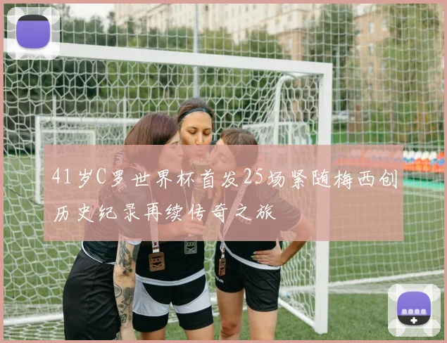 41岁C罗世界杯首发25场紧随梅西创历史纪录再续传奇之旅