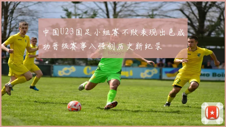 中国U23国足小组赛不败表现出色成功晋级赛事八强创历史新纪录