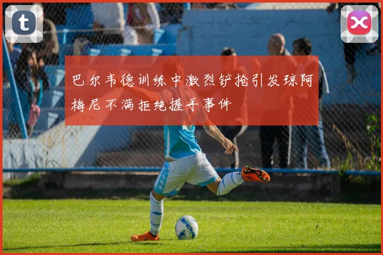 巴尔韦德训练中激烈铲抢引发琼阿梅尼不满拒绝握手事件