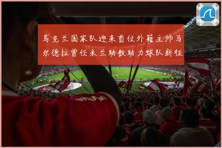 乌克兰国家队迎来首位外籍主帅马尔德拉曾任米兰助教助力球队新征程