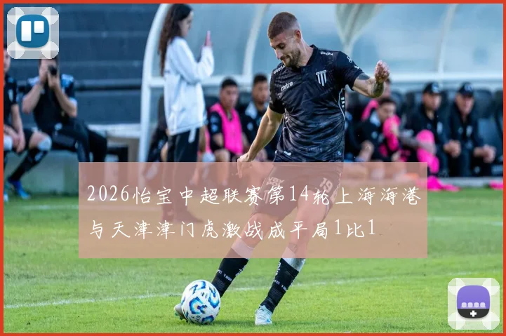 2026怡宝中超联赛第14轮上海海港与天津津门虎激战成平局1比1