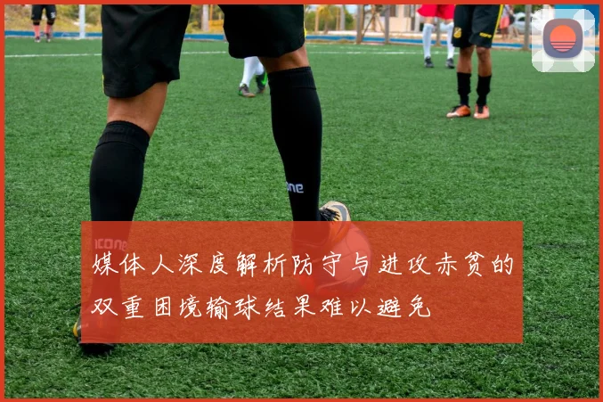 媒体人深度解析防守与进攻赤贫的双重困境输球结果难以避免