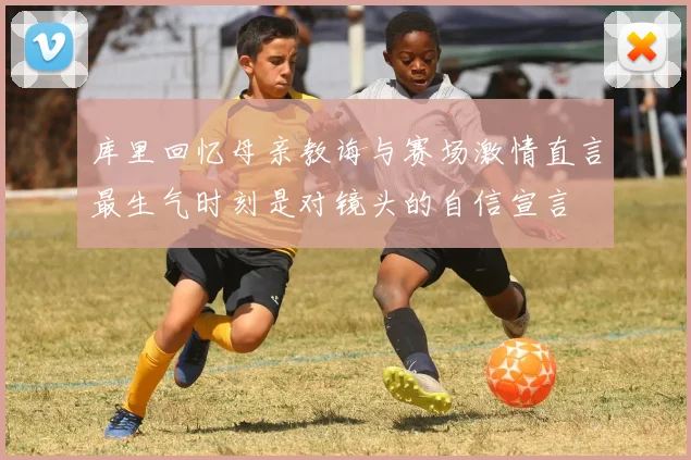 库里回忆母亲教诲与赛场激情直言最生气时刻是对镜头的自信宣言