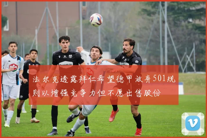 法尔克透露拜仁希望德甲放弃501规则以增强竞争力但不愿出售股份