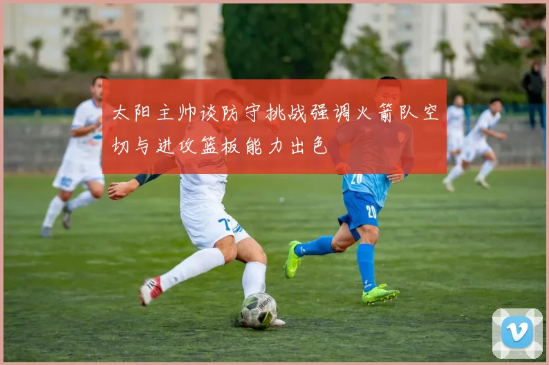 太阳主帅谈防守挑战强调火箭队空切与进攻篮板能力出色
