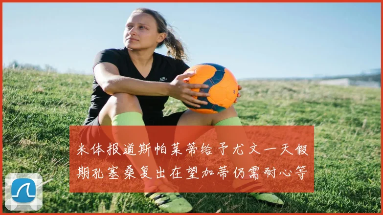 米体报道斯帕莱蒂给予尤文一天假期孔塞桑复出在望加蒂仍需耐心等待