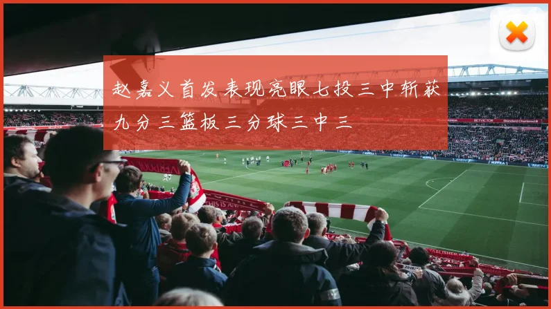 赵嘉义首发表现亮眼七投三中斩获九分三篮板三分球三中三